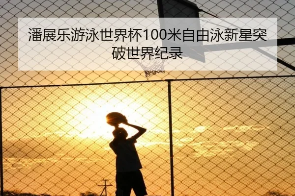 潘展乐游泳世界杯100米自由泳新星突破世界纪录