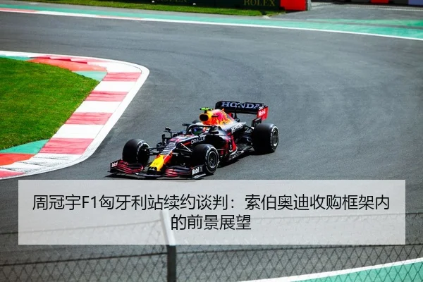 周冠宇F1匈牙利站续约谈判：索伯奥迪收购框架内的前景展望