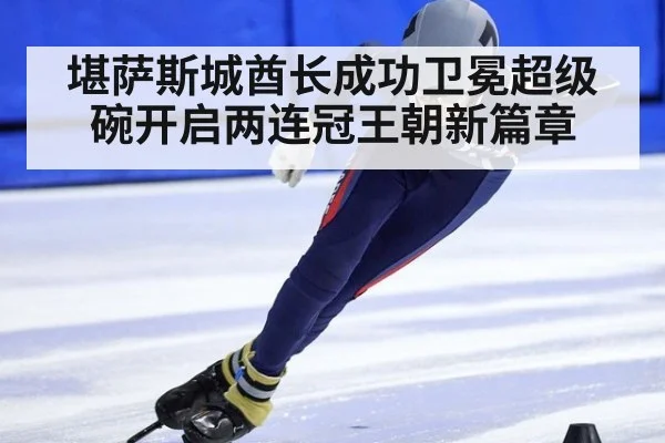 堪萨斯城酋长成功卫冕超级碗开启两连冠王朝新篇章