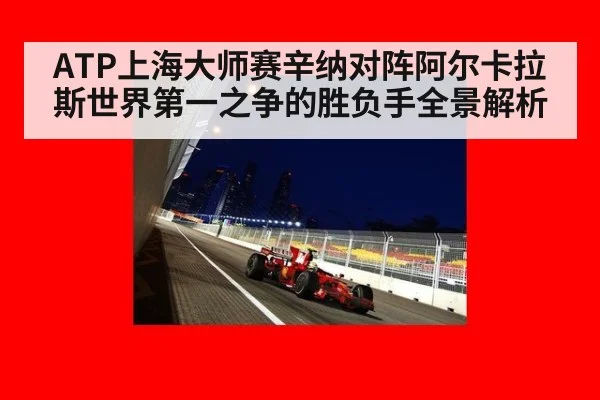 ATP上海大师赛辛纳对阵阿尔卡拉斯世界第一之争的胜负手全景解析
